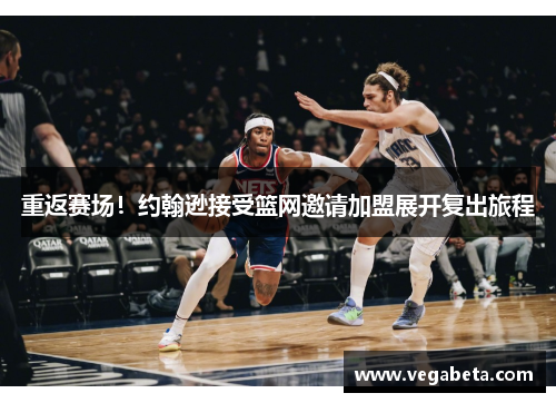 重返赛场！约翰逊接受篮网邀请加盟展开复出旅程